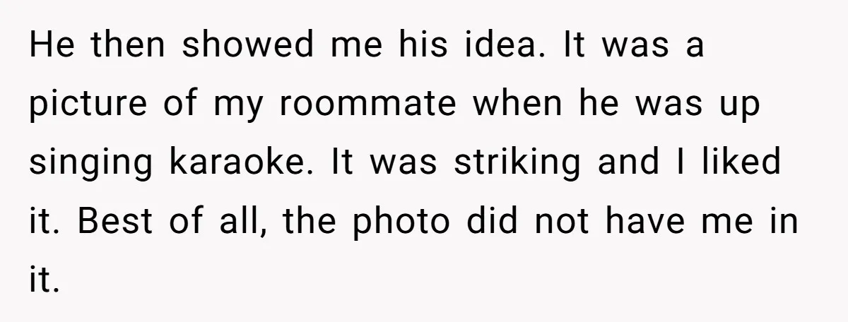 He then showed me his idea. It was a picture of my roommate when he was up singing karaoke. It was striking and I liked it. Best of all, the...