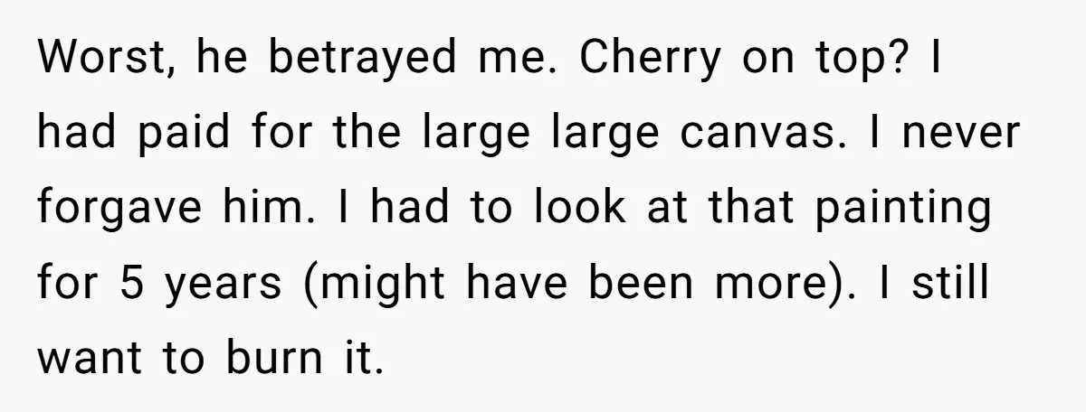 Worst, he betrayed me. Cherry on top? I had paid for the large large canvas. I never forgave him. I had to look at that painting for 5 years (might...