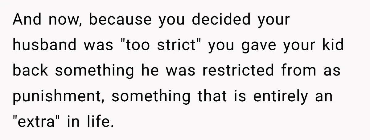 And now, because you decided your husband was "too strict" you gave your kid back something he was restricted from as punishment, something that is entirely an "extra" in life.