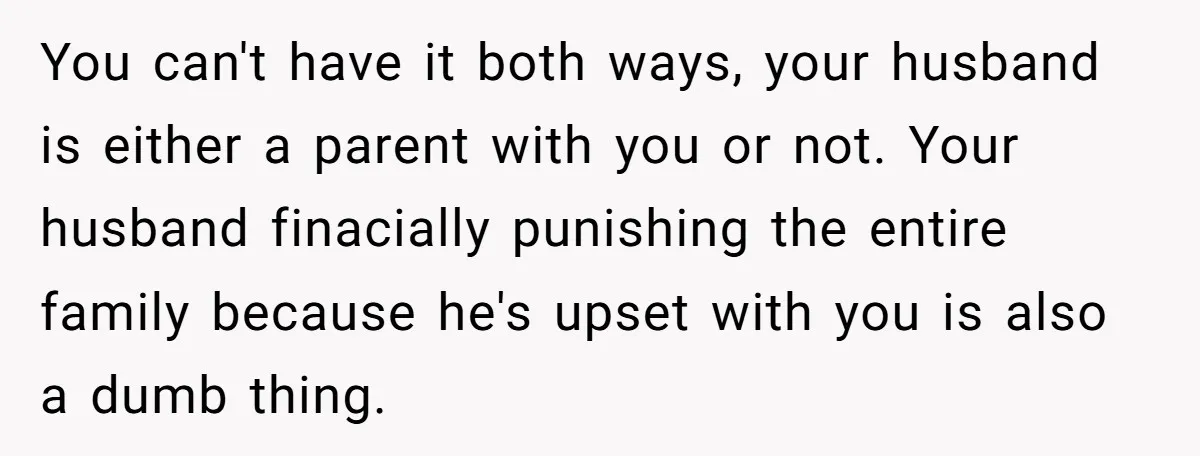 You can't have it both ways, your husband is either a parent with you or not. Your husband finacially punishing the entire family because he's upset with you is also...