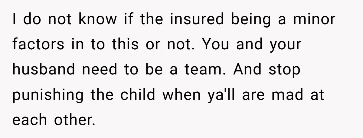 I do not know if the insured being a minor factors in to this or not. You and your husband need to be a team. And stop punishing the child...