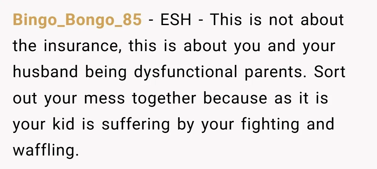 Bingo_Bongo_85 − ESH - This is not about the insurance, this is about you and your husband being dysfunctional parents. Sort out your mess together because as it is your...