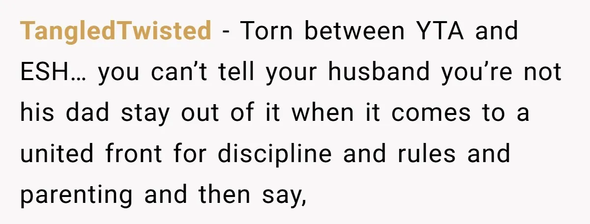 TangledTwisted − Torn between YTA and ESH… you can’t tell your husband you’re not his dad stay out of it when it comes to a united front for discipline and...