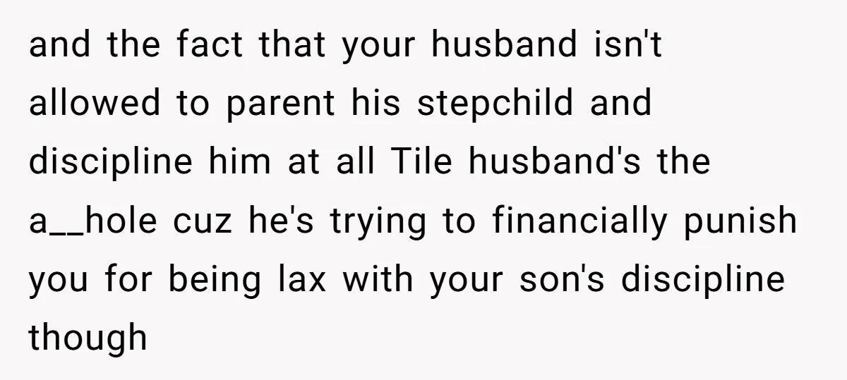 and the fact that your husband isn't allowed to parent his stepchild and discipline him at all Tile husband's the a__hole cuz he's trying to financially punish you for being...