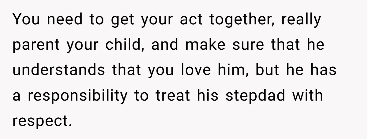 You need to get your act together, really parent your child, and make sure that he understands that you love him, but he has a responsibility to treat his stepdad...