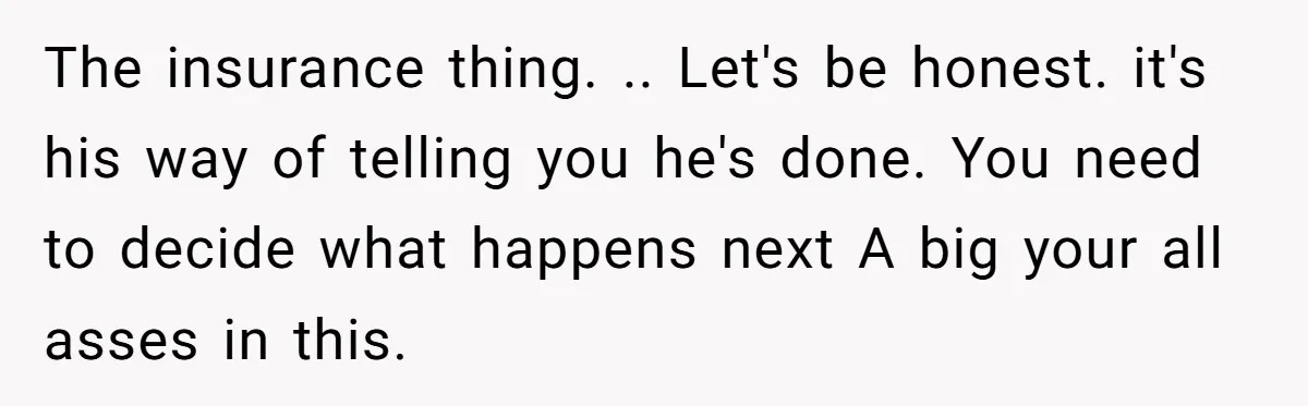 The insurance thing. .. Let's be honest. it's his way of telling you he's done. You need to decide what happens next A big your all asses in this.