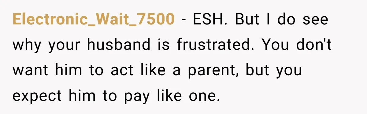 Electronic_Wait_7500 − ESH. But I do see why your husband is frustrated. You don't want him to act like a parent, but you expect him to pay like one.