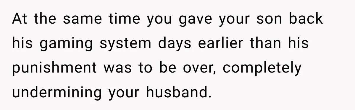 At the same time you gave your son back his gaming system days earlier than his punishment was to be over, completely undermining your husband.