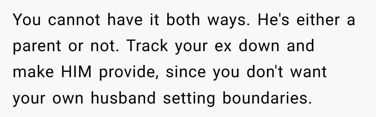 You cannot have it both ways. He's either a parent or not. Track your ex down and make HIM provide, since you don't want your own husband setting boundaries.