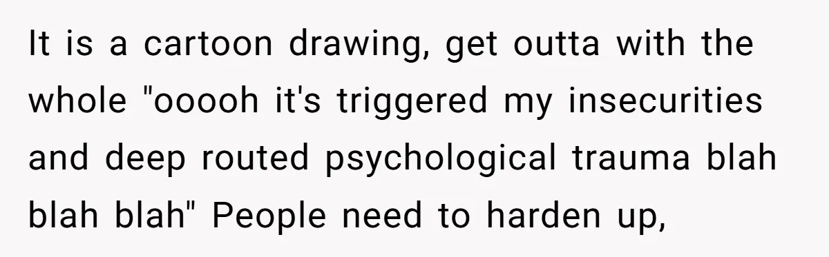 It is a cartoon drawing, get outta with the whole "ooooh it's triggered my insecurities and deep routed psychological trauma blah blah blah" People need to harden up,