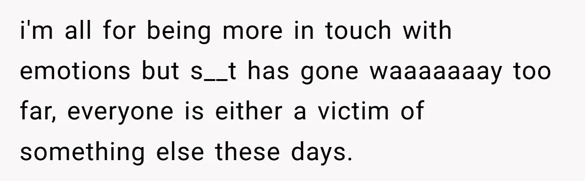 i'm all for being more in touch with emotions but s__t has gone waaaaaaay too far, everyone is either a victim of something else these days.
