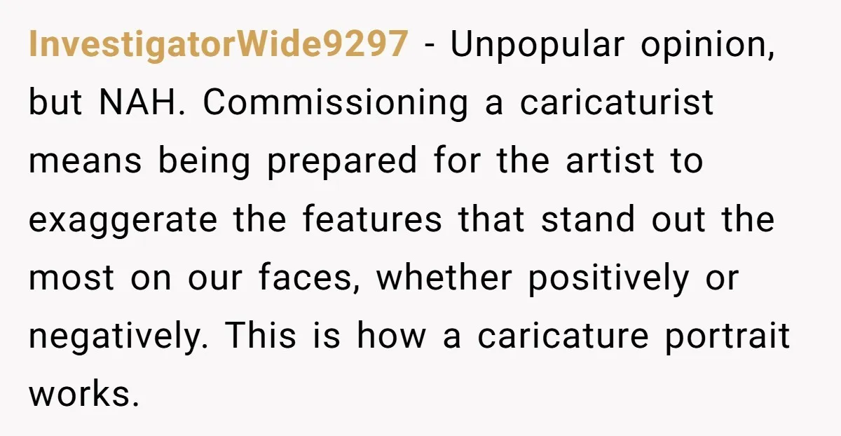 InvestigatorWide9297 - Unpopular opinion, but NAH. Commissioning a caricaturist means being prepared for the artist to exaggerate the features that stand out the most on our faces, whether positively or...