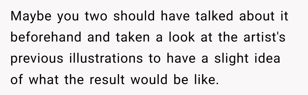Maybe you two should have talked about it beforehand and taken a look at the artist's previous illustrations to have a slight idea of what the result would be like.