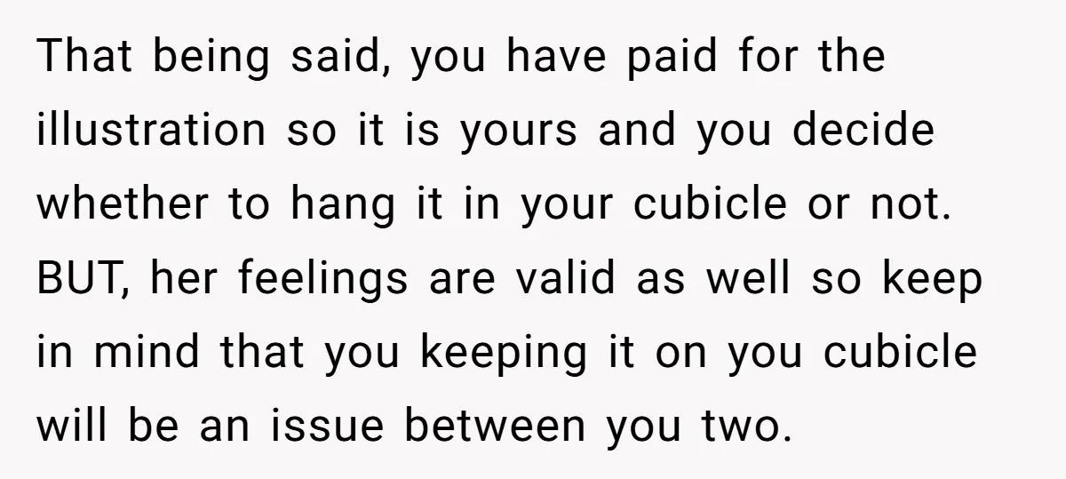 That being said, you have paid for the illustration so it is yours and you decide whether to hang it in your cubicle or not. BUT, her feelings are valid...