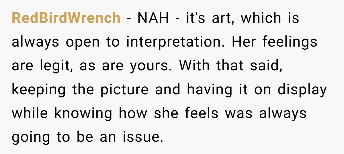 RedBirdWrench - NAH - it's art, which is always open to interpretation. Her feelings are legit, as are yours. With that said, keeping the picture and having it on display...