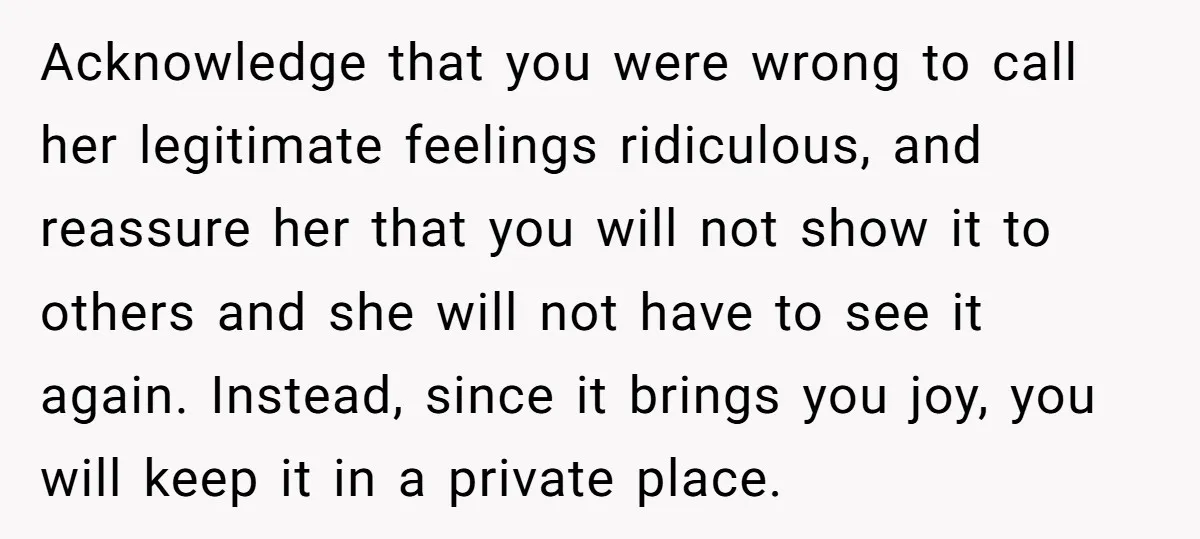 Acknowledge that you were wrong to call her legitimate feelings ridiculous, and reassure her that you will not show it to others and she will not have to see it...
