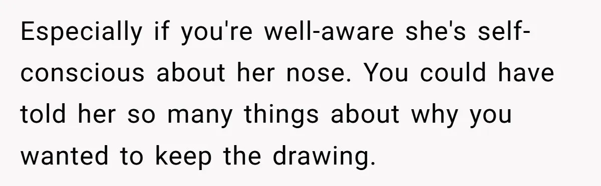 Especially if you're well-aware she's self-conscious about her nose. You could have told her so many things about why you wanted to keep the drawing.