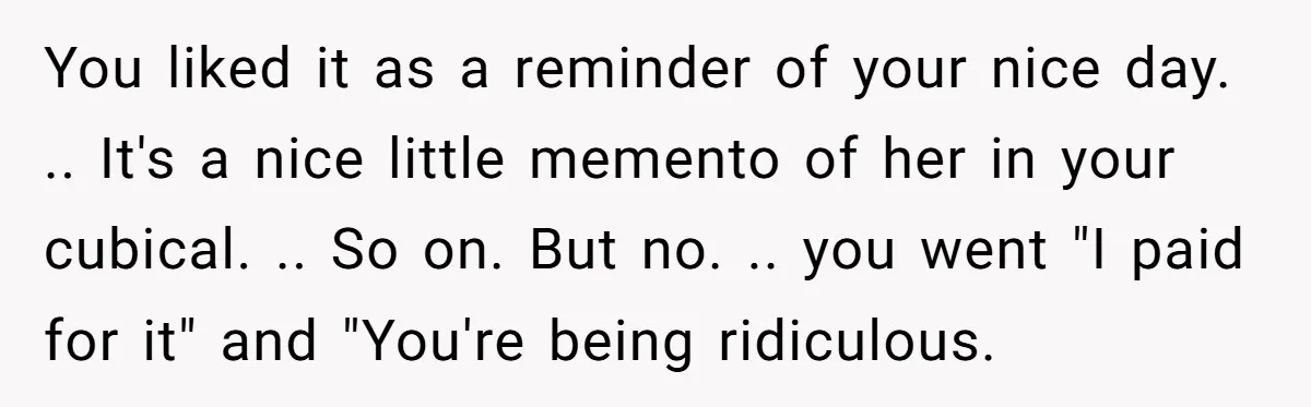 You liked it as a reminder of your nice day. .. It's a nice little memento of her in your cubical. .. So on. But no. .. you went "I...