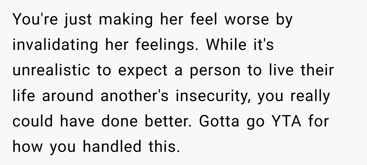 You're just making her feel worse by invalidating her feelings. While it's unrealistic to expect a person to live their life around another's insecurity, you really could have done better....