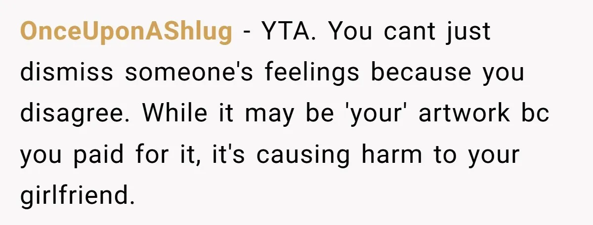 OnceUponAShlug - YTA. You cant just dismiss someone's feelings because you disagree. While it may be 'your' artwork bc you paid for it, it's causing harm to your girlfriend.