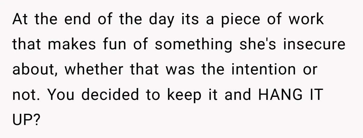 At the end of the day its a piece of work that makes fun of something she's insecure about, whether that was the intention or not. You decided to keep...