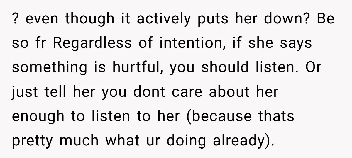 ? even though it actively puts her down? Be so fr Regardless of intention, if she says something is hurtful, you should listen. Or just tell her you dont care...