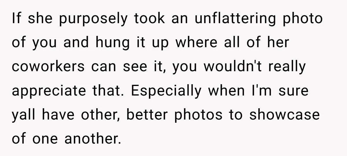 If she purposely took an unflattering photo of you and hung it up where all of her coworkers can see it, you wouldn't really appreciate that. Especially when I'm sure...