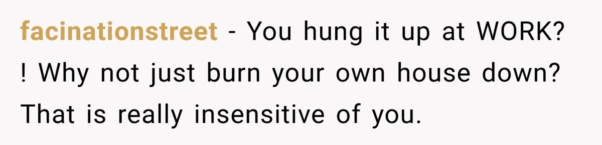 facinationstreet - You hung it up at WORK? ! Why not just burn your own house down? That is really insensitive of you.
