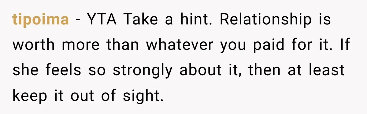 tipoima - YTA Take a hint. Relationship is worth more than whatever you paid for it. If she feels so strongly about it, then at least keep it out of...