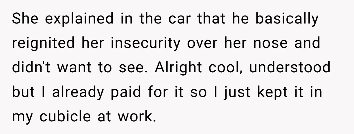She explained in the car that he basically reignited her insecurity over her nose and didn't want to see. Alright cool, understood but I already paid for it so I...