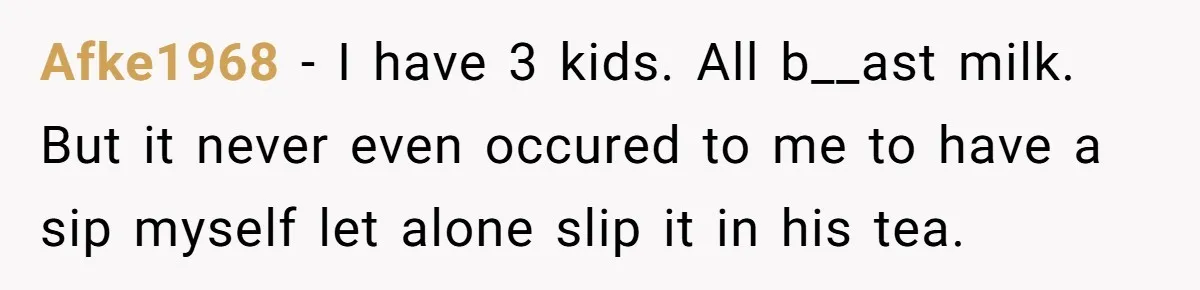 Afke1968 − I have 3 kids. All b__ast milk. But it never even occured to me to have a sip myself let alone slip it in his tea.