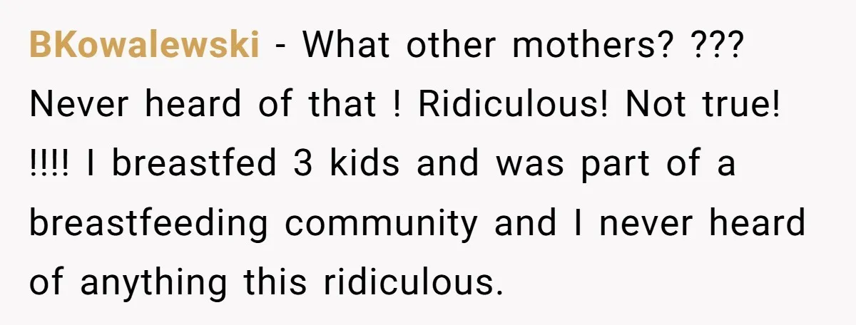 BKowalewski − What other mothers? ??? Never heard of that ! Ridiculous! Not true! !!!! I breastfed 3 kids and was part of a breastfeeding community and I never heard...