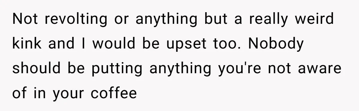 Not revolting or anything but a really weird kink and I would be upset too. Nobody should be putting anything you're not aware of in your coffee