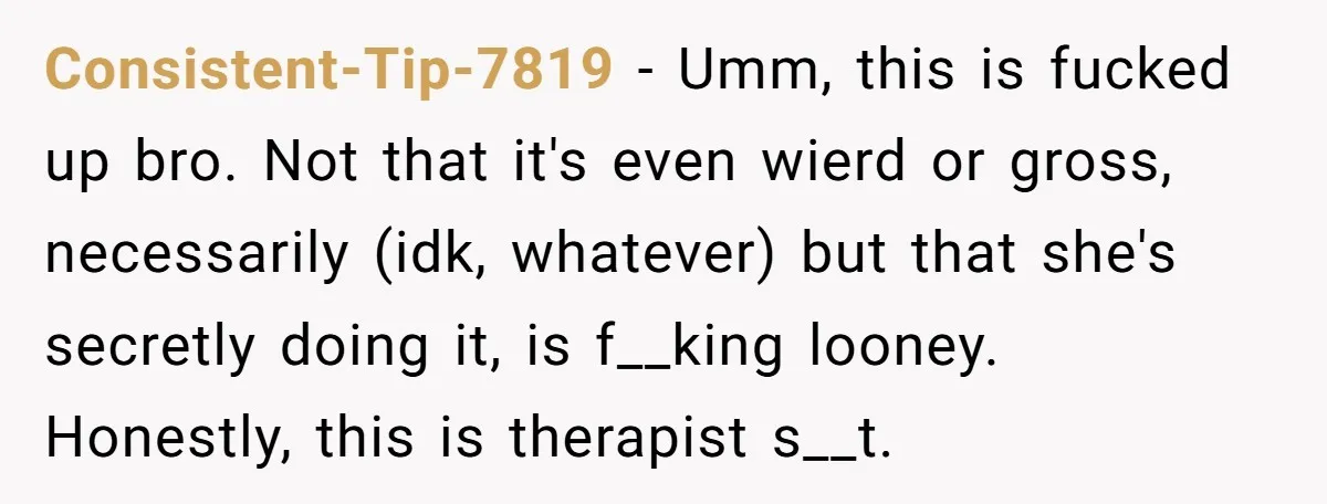 Consistent-Tip-7819 − Umm, this is fucked up bro. Not that it's even wierd or gross, necessarily (idk, whatever) but that she's secretly doing it, is f__king looney. Honestly, this is...
