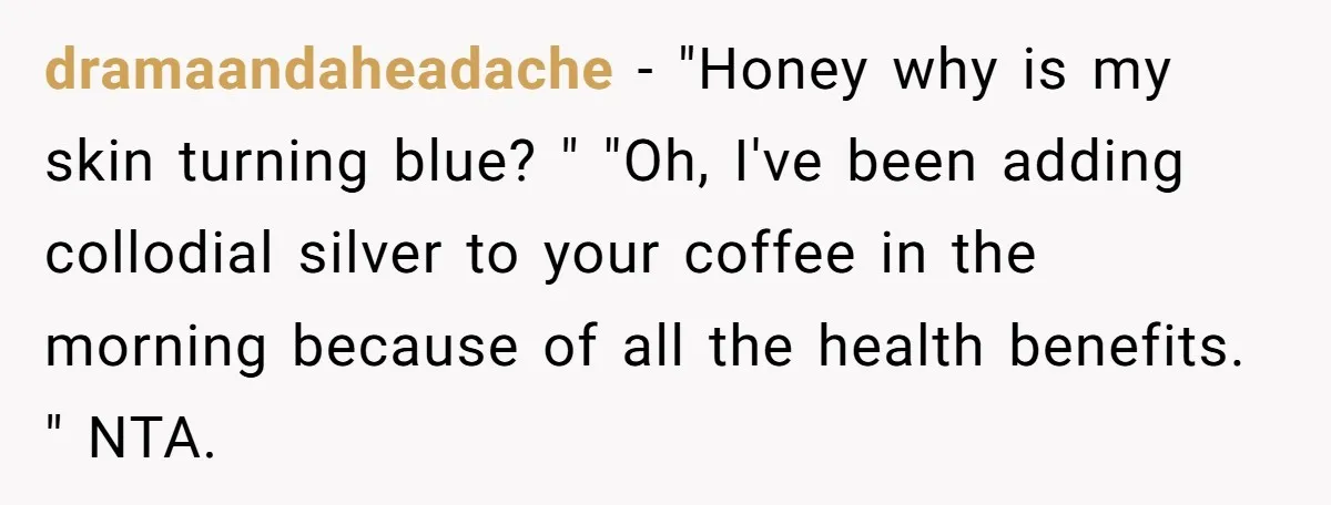 dramaandaheadache − "Honey why is my skin turning blue? " "Oh, I've been adding collodial silver to your coffee in the morning because of all the health benefits. " NTA.