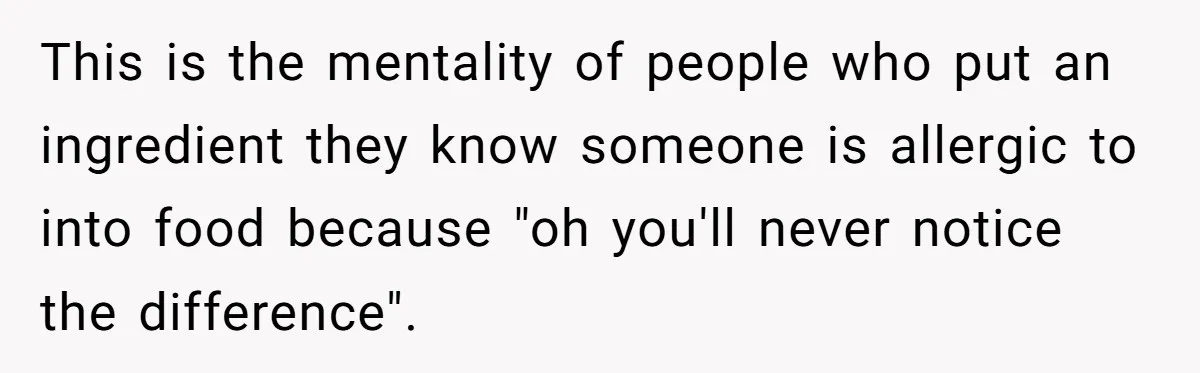 This is the mentality of people who put an ingredient they know someone is allergic to into food because "oh you'll never notice the difference".