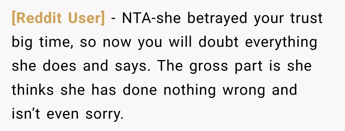 [Reddit User] − NTA-she betrayed your trust big time, so now you will doubt everything she does and says. The gross part is she thinks she has done nothing wrong...