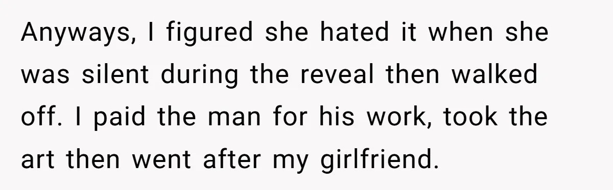 Anyways, I figured she hated it when she was silent during the reveal then walked off. I paid the man for his work, took the art then went after my...