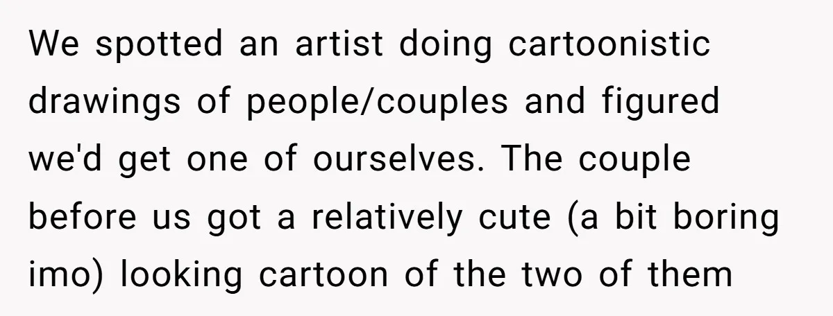 We spotted an artist doing cartoonistic drawings of people/couples and figured we'd get one of ourselves. The couple before us got a relatively cute (a bit boring imo) looking cartoon...
