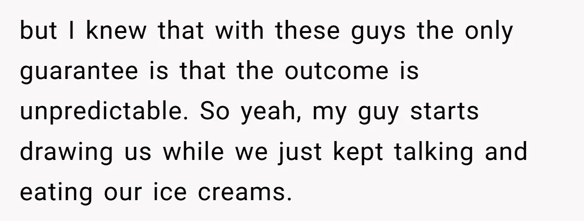 but I knew that with these guys the only guarantee is that the outcome is unpredictable. So yeah, my guy starts drawing us while we just kept talking and eating...