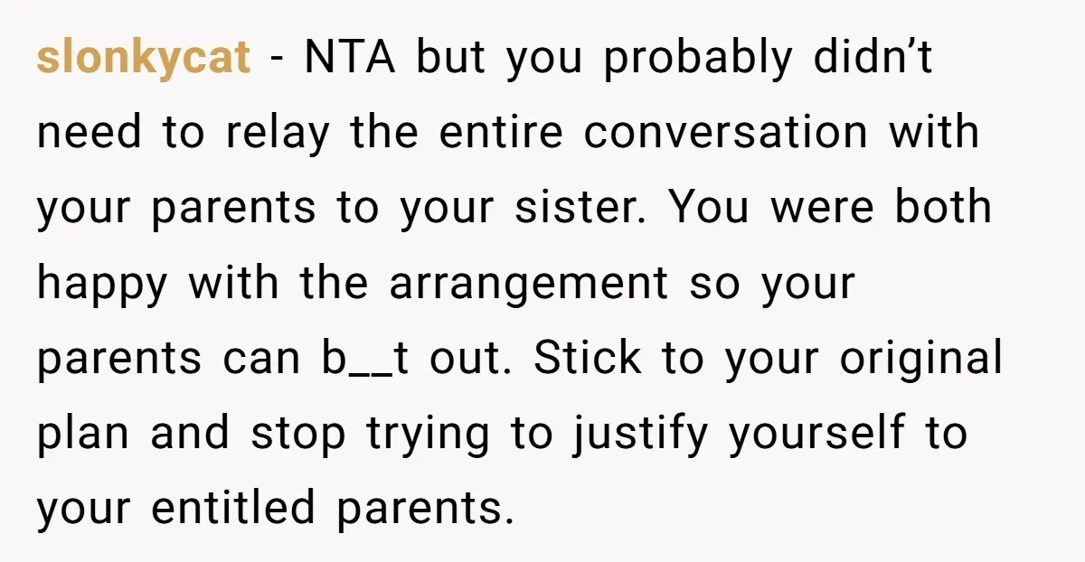 slonkycat - NTA but you probably didn’t need to relay the entire conversation with your parents to your sister. You were both happy with the arrangement so your parents can...