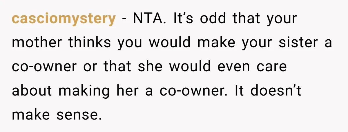 casciomystery - NTA. It’s odd that your mother thinks you would make your sister a co-owner or that she would even care about making her a co-owner. It doesn’t make...