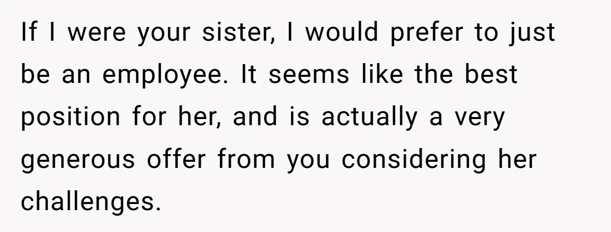 If I were your sister, I would prefer to just be an employee. It seems like the best position for her, and is actually a very generous offer from you...