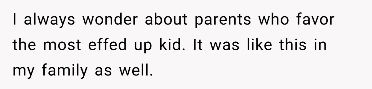 I always wonder about parents who favor the most effed up kid. It was like this in my family as well.