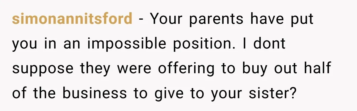 simonannitsford - Your parents have put you in an impossible position. I dont suppose they were offering to buy out half of the business to give to your sister?