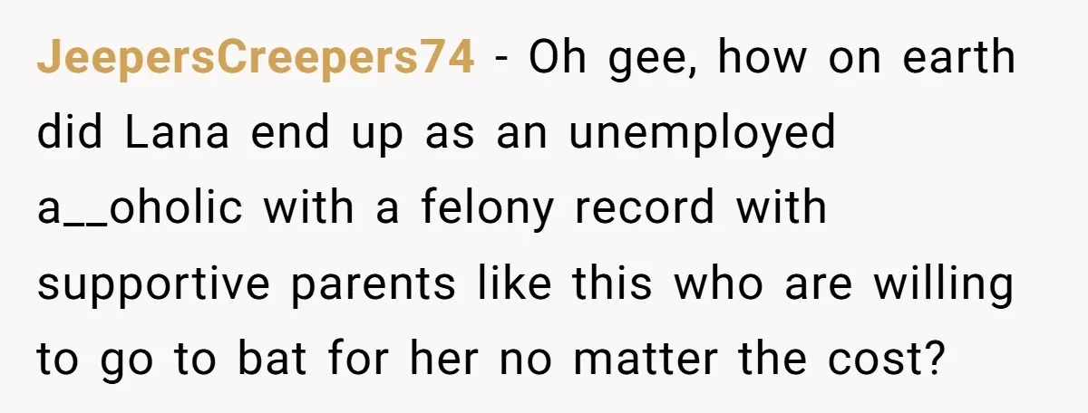 JeepersCreepers74 - Oh gee, how on earth did Lana end up as an unemployed a__oholic with a felony record with supportive parents like this who are willing to go to...