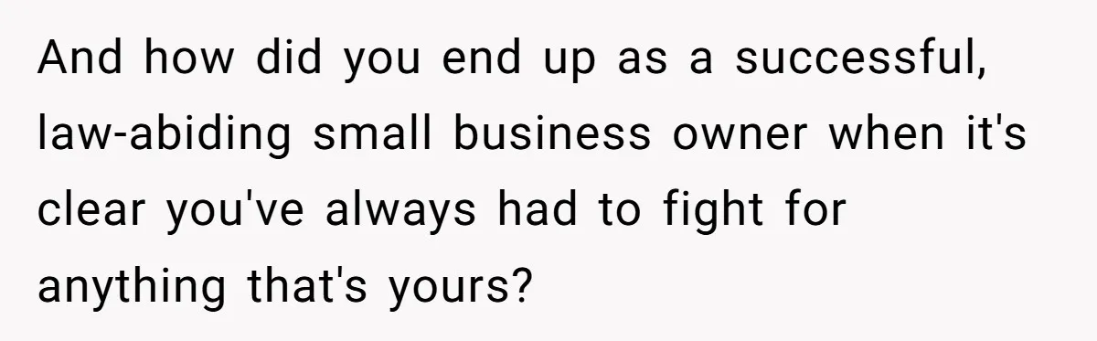 And how did you end up as a successful, law-abiding small business owner when it's clear you've always had to fight for anything that's yours?