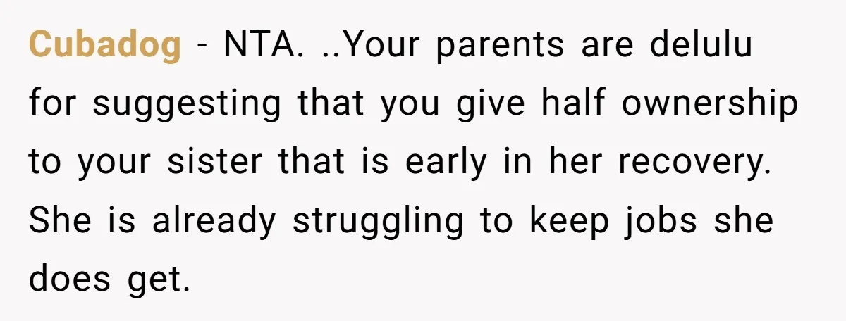 Cubadog - NTA. ..Your parents are delulu for suggesting that you give half ownership to your sister that is early in her recovery. She is already struggling to keep jobs...