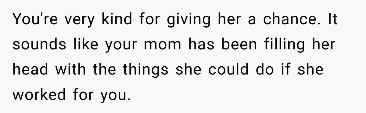 You're very kind for giving her a chance. It sounds like your mom has been filling her head with the things she could do if she worked for you.
