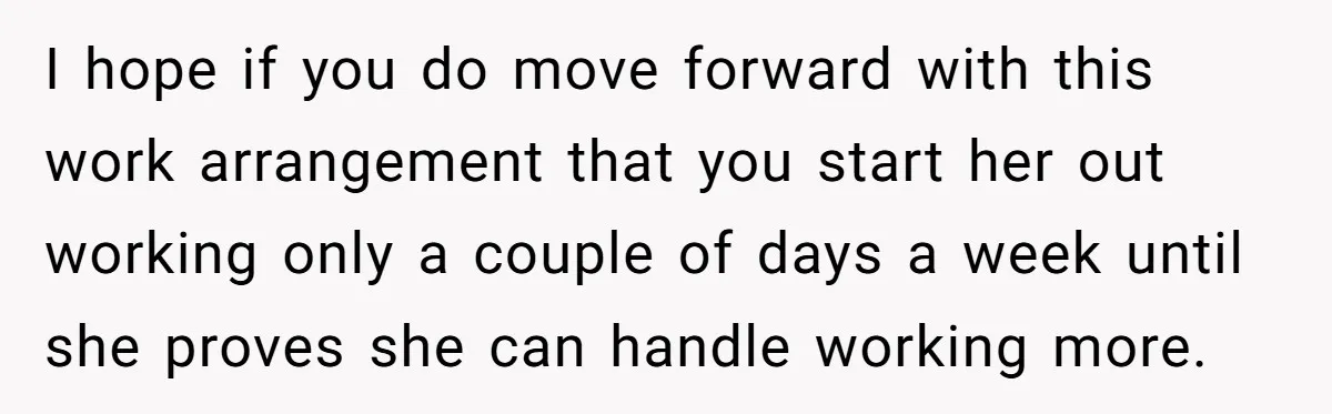 I hope if you do move forward with this work arrangement that you start her out working only a couple of days a week until she proves she can handle...